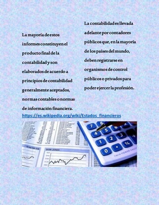 La mayoríadeestos
informesconstituyenel
productofinaldela
contabilidadyson
elaboradosdeacuerdo a
principiosdecontabilidad
generalmenteaceptados,
normascontablesonormas
de informaciónfinanciera.
La contabilidadesllevada
adelanteporcontadores
públicosque,enlamayoría
de lospaísesdelmundo,
debenregistrarseen
organismosdecontrol
públicoso privadospara
poderejercerlaprofesión.
https://es.wikipedia.org/wiki/Estados_financieros
 