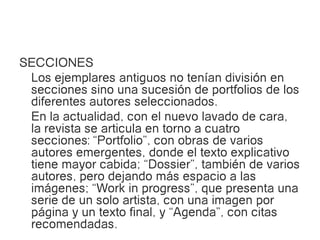 SECCIONES
 Los ejemplares antiguos no tenían división en
 secciones sino una sucesión de portfolios de los
 diferentes autores seleccionados.
 En la actualidad, con el nuevo lavado de cara,
 la revista se articula en torno a cuatro
 secciones: “Portfolio”, con obras de varios
 autores emergentes, donde el texto explicativo
 tiene mayor cabida; “Dossier”, también de varios
 autores, pero dejando más espacio a las
 imágenes; “Work in progress”, que presenta una
 serie de un solo artista, con una imagen por
 página y un texto final, y “Agenda”, con citas
 recomendadas.
 