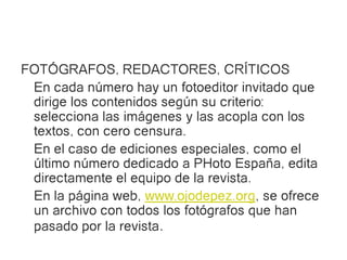 FOTÓGRAFOS, REDACTORES, CRÍTICOS
 En cada número hay un fotoeditor invitado que
 dirige los contenidos según su criterio:
 selecciona las imágenes y las acopla con los
 textos, con cero censura.
 En el caso de ediciones especiales, como el
 último número dedicado a PHoto España, edita
 directamente el equipo de la revista.
 En la página web, www.ojodepez.org, se ofrece
 un archivo con todos los fotógrafos que han
 pasado por la revista.
 