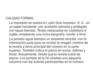 CALIDAD FORMAL
 La impresión se realiza en Julio Soto Impresor, S. A., en
 un papel resistente, con acabado satinado y protegido
 con tapas blandas. Textos redactados en castellano e
 inglés, empleando una única tipografía, similar a Arial.
 La portada sigue siempre un esquema sencillo, con la
 información justa para no ocultar la imagen: nombre de
 la revista y tema principal del número en la parte
 superior. También indica el precio en euros, dólares y
 libras. Actualmente, desde que la revista subió de
 precio, a la portada se le ha añadido una pequeña
 columna con los autores participantes en el número.
 