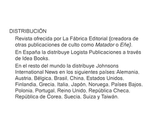 DISTRIBUCIÓN
  Revista ofrecida por La Fábrica Editorial (creadora de
  otras publicaciones de culto como Matador o Eñe).
  En España la distribuye Logista Publicaciones a través
  de Idea Books.
  En el resto del mundo la distribuye Johnsons
  International News en los siguientes países: Alemania,
  Austria, Bélgica, Brasil, China, Estados Unidos,
  Finlandia, Grecia, Italia, Japón, Noruega, Países Bajos,
  Polonia, Portugal, Reino Unido, República Checa,
  República de Corea, Suecia, Suiza y Taiwán.
 