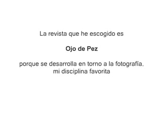 La revista que he escogido es

                 Ojo de Pez

porque se desarrolla en torno a la fotografía,
           mi disciplina favorita
 