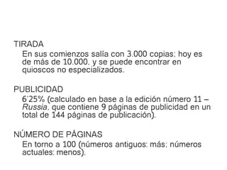TIRADA
  En sus comienzos salía con 3.000 copias; hoy es
  de más de 10.000, y se puede encontrar en
  quioscos no especializados.

PUBLICIDAD
  6’25% (calculado en base a la edición número 11 –
  Russia, que contiene 9 páginas de publicidad en un
  total de 144 páginas de publicación).

NÚMERO DE PÁGINAS
 En torno a 100 (números antiguos: más; números
 actuales: menos).
 