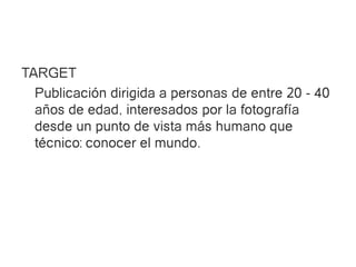 TARGET
  Publicación dirigida a personas de entre 20 - 40
  años de edad, interesados por la fotografía
  desde un punto de vista más humano que
  técnico: conocer el mundo.
 