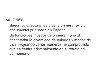 VALORES
  Según su directora, esta es la primera revista
  documental publicada en España.
  Su función es mostrar de primera mano al
  espectador la diversidad de culturas y modos de
  vida. Hojeando varios números he comprobado
  que se centra principalmente en el retrato del
  ser humano.
 