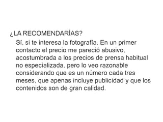 ¿LA RECOMENDARÍAS?
  Sí, si te interesa la fotografía. En un primer
  contacto el precio me pareció abusivo,
  acostumbrada a los precios de prensa habitual
  no especializada, pero lo veo razonable
  considerando que es un número cada tres
  meses, que apenas incluye publicidad y que los
  contenidos son de gran calidad.
 