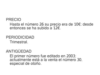 PRECIO
 Hasta el número 26 su precio era de 10€; desde
 entonces se ha subido a 12€.

PERIODICIDAD
 Trimestral.

ANTIGÜEDAD
 El primer número fue editado en 2003;
 actualmente está a la venta el número 30,
 especial de otoño.
 