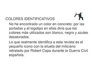 COLORES IDENTIFICATIVOS
 No he encontrado un color en concreto; por las
 portadas y el logotipo en ellas diría que los
 colores más utilizados son blanco, negro y azules
 desaturados.
 Lo que realmente identifica a esta revista es el
 pequeño icono con la silueta del miliciano
 retratado por Robert Capa durante la Guerra Civil
 española.
 