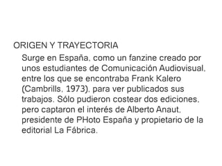 ORIGEN Y TRAYECTORIA
 Surge en España, como un fanzine creado por
 unos estudiantes de Comunicación Audiovisual,
 entre los que se encontraba Frank Kalero
 (Cambrills, 1973), para ver publicados sus
 trabajos. Sólo pudieron costear dos ediciones,
 pero captaron el interés de Alberto Anaut,
 presidente de PHoto España y propietario de la
 editorial La Fábrica.
 
