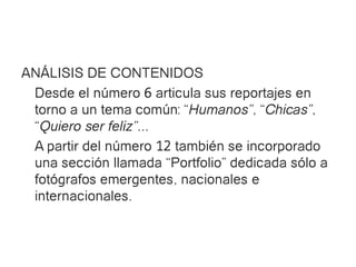 ANÁLISIS DE CONTENIDOS
 Desde el número 6 articula sus reportajes en
 torno a un tema común: “Humanos”, “Chicas”,
 “Quiero ser feliz”...
 A partir del número 12 también se incorporado
 una sección llamada “Portfolio” dedicada sólo a
 fotógrafos emergentes, nacionales e
 internacionales.
 