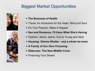 The Business of Health Travel: An Adventure for the Heart, Mind and Soul It’s Your Passion: Make It Happen Sex and Romance: I'll Have What She's Having Fashion: Jeans, Jeans, You’re Young and Alive  Housing: Gimme Shelter - and a whole lot more A Family of Our Own Choosing Eldercare: The New Midlife Crisis Financing Your Dream Biggest Market Opportunities 