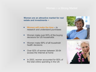 Women ~ a Strong Market Women will make the time  – to research and understand purchases Women make over 83% of the buying decisions for US households Women make 69% of all household health decisions Over 82% of women between 35-54 access the Internet at home In 2003, women accounted for 60% of the total online spending in the US Women are an attractive market for real estate and investments ~ 
