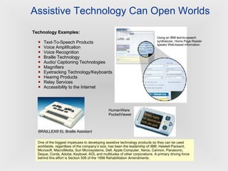 Assistive Technology Can Open Worlds Technology Examples: Text-To-Speech Products Voice Amplification Voice Recognition Braille Technology Audio/ Captioning Technologies Magnifiers Eyetracking Technology/Keyboards Hearing Products Relay Services Accessibility to the Internet Using an IBM text-to-speech synthesizer, Home Page Reader speaks Web-based information.   BRAILLEX® EL Braille Assistant  One of the biggest impetuses to developing assistive technology products so they can be used worldwide, regardless of the company’s size, has been the leadership of IBM, Hewlett Packard, Microsoft, MacroMedia, Sun Microsystems, Dell, Apple Computer, Xerox, Cannon, Panasonic, Deque, Corda, Adobe, Keybowl, AOL and multitudes of other corporations. A primary driving force behind this effort is Section 508 of the 1998 Rehabilitation Amendments.   HumanWare PocketViewer  