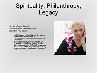 Spirituality, Philanthropy, Legacy Growth of Yoga Journal Spiritual/service - related tourism BeliefNet - VC funded Half of people in their 50s and 60s want to do work that helps others -  “New Face of Work” survey, MetLife Foundation and Civic Ventures  Baby boomers say they planned to give 25% more to charity by the end of 2006 than they donated in 2005, with an average donation of $6,000 - higher than that of any other generation   –  Survey, Fidelity Charitable Gift Fund 