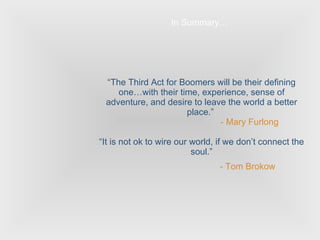 “ The Third Act for Boomers will be their defining one…with their time, experience, sense of adventure, and desire to leave the world a better place.”  - Mary Furlong “It is not ok to wire our world, if we don’t connect the soul.”   - Tom Brokow   In Summary… 