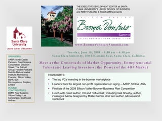 Tuesday, June 18, 2008 ~ 8:30 am – 6:30 pm Santa Clara University, 500 El Camino Real, Santa Clara, California www.BoomerVentureSummit.com THE EXECUTIVE DEVELOPMENT CENTER at SANTA CLARA UNIVERSITY’S LEAVEY SCHOOL OF BUSINESS and MARY FURLONG & ASSOCIATES presents Meet at the Crossroads of Market Opportunity, Entrepreneurial Talent and Leading Investors: the Power of the 40+ Market HIGHLIGHTS: The top VCs investing in the boomer marketplace Leaders from the largest non-profit organizations in aging – AARP, NCOA, ASA Finalists of the 2008 Silicon Valley Boomer Business Plan Competition  Lunch with noted author, VC and “influential,” including Gail Sheehy, author,  Passages.  Menu designed by Mollie Katzen, chef and author,  Moosewood Cookbook SPONSORS : AARP; North Castle Partners; Posit Science Corporation; Decision Street; The Entrust Group; Hewlett-Packard; MetLife Mature Market Institute; Morrison & Foerster; Silicon Valley Bank; Sun Microsystems; Petplan; LifeBio IN-KIND CONTRIBUTORS:  BMW; Four Seasons Silicon Valley; Les Concierges; Southwest Airlines 