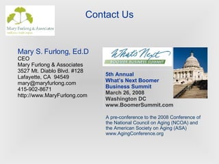 Contact Us 5th Annual What’s Next Boomer Business Summit March 26, 2008 Washington DC www.BoomerSummit.com A pre-conference to the 2008 Conference of the National Council on Aging (NCOA) and the American Society on Aging (ASA) www.AgingConference.org Mary S. Furlong, Ed.D CEO Mary Furlong & Associates 3527 Mt. Diablo Blvd. #128 Lafayette, CA  94549 [email_address] 415-902-8671 http://www.MaryFurlong.com 