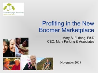 Profiting in the New Boomer Marketplace Mary S. Furlong, Ed.D CEO, Mary Furlong & Associates November 2008 