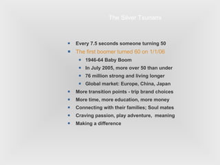 Every 7.5 seconds someone turning 50 The first boomer turned 60 on 1/1/06 1946-64 Baby Boom In July 2005, more over 50 than under 76 million strong and living longer Global market: Europe, China, Japan More transition points - trip brand choices More time, more education, more money Connecting with their families; Soul mates Craving passion, play adventure,  meaning Making a difference The Silver Tsunami 