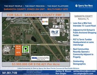3.02 ACRES - FORT MYERS COMMERCIAL SITE
SARASOTA COUNTY
Nokomis, FL
• Less than a Mile from
Interstate 75 / Laurel Road
• Adjacent to K-8 School &
Publix Anchored Shopping
Center
• PGT & Tervis Tumbler
Headquartered on same
interchange
• Neal Communities
Recently Opened a
Community Adjacent to
Property
• Outstanding
Demographics
Well Located at the Corner of Metro Parkway & Six Mile Cypress
All Sperry Van Ness® Offices Independently Owned and Operated941.961.7109
2044 Constitution Blvd., Sarasota, FL 34231
Fax 941.296.7512 * www.svnFlorida.com
Ashley B. Bloom ashley.bloom@svn.com
Ron Zeigler ron.zeigler@svn.com
Listed Exclusively for Sale by Sperry Van Ness Florida Commercial Real Estate Advisors
25.54
Acre
SITE
SARASOTA COUNTY: ZONED 204 UNIT - MULTI-FAMILY SITE
 