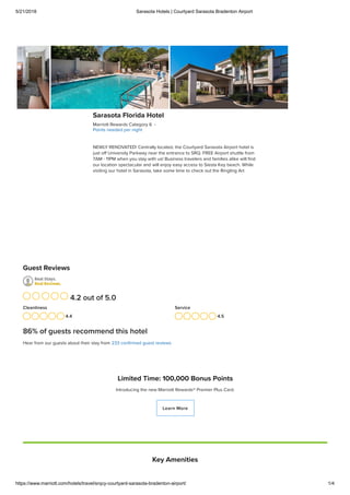 5/21/2018 Sarasota Hotels | Courtyard Sarasota Bradenton Airport
https://www.marriott.com/hotels/travel/srqcy-courtyard-sarasota-bradenton-airport/ 1/4
Limited Time: 100,000 Bonus Points
Introducing the new Marriott Rewards® Premier Plus Card.
Learn More
Sarasota Florida Hotel
Marriott Rewards Category 6 ·
Points needed per night
NEWLY RENOVATED! Centrally located, the Courtyard Sarasota Airport hotel is
just oﬀ University Parkway near the entrance to SRQ. FREE Airport shuttle from
7AM - 11PM when you stay with us! Business travelers and families alike will ﬁnd
our location spectacular and will enjoy easy access to Siesta Key beach. While
visiting our hotel in Sarasota, take some time to check out the Ringling Art
Guest Reviews
4.4
Cleanliness
4.5
Service
4.2 out of 5.0
86% of guests recommend this hotel
Hear from our guests about their stay from 233 conﬁrmed guest reviews
Key Amenities
 