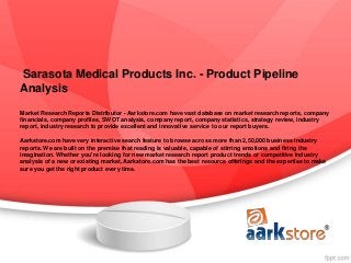 Sarasota Medical Products Inc. - Product Pipeline
Analysis
Market Research Reports Distributor - Aarkstore.com have vast database on market research reports, company
financials, company profiles, SWOT analysis, company report, company statistics, strategy review, industry
report, industry research to provide excellent and innovative service to our report buyers.

Aarkstore.com have very interactive search feature to browse across more than 2,50,000 business industry
reports. We are built on the premise that reading is valuable, capable of stirring emotions and firing the
imagination. Whether you're looking for new market research report product trends or competitive industry
analysis of a new or existing market, Aarkstore.com has the best resource offerings and the expertise to make
sure you get the right product every time.
 