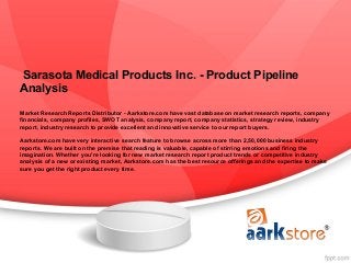 Sarasota Medical Products Inc. - Product Pipeline
Analysis
Market Research Reports Distributor - Aarkstore.com have vast database on market research reports, company
financials, company profiles, SWOT analysis, company report, company statistics, strategy review, industry
report, industry research to provide excellent and innovative service to our report buyers.

Aarkstore.com have very interactive search feature to browse across more than 2,50,000 business industry
reports. We are built on the premise that reading is valuable, capable of stirring emotions and firing the
imagination. Whether you're looking for new market research report product trends or competitive industry
analysis of a new or existing market, Aarkstore.com has the best resource offerings and the expertise to make
sure you get the right product every time.
 
