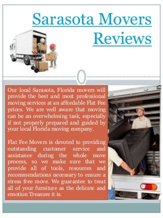 Sarasota Movers
Reviews
Our local Sarasota, Florida movers will
provide the best and most professional
moving services at an affordable Flat Fee
prices. We are well aware that moving
can be an overwhelming task, especially
if not properly prepared and guided by
your local Florida moving company.
Flat Fee Movers is devoted to providing
outstanding customer service and
assistance during the whole move
process, so we make sure that we
provide all of tools, resources and
recommendations necessary to ensure a
stress free move. We guarantee to treat
all of your furniture as the delicate and
emotion Treasure it is.
 