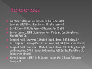    File photosyn.htm was last modified on Tue 02 Nov 2004.
    Copyright © 1996 by J. Stein Carter. All rights reserved
   Gary E. Kaiser All Rights Reserved Updated: July 12, 2001
   Borror, Donald J. 1960. Dictionary of Root Words and Combining Forms.
    Mayfield Publ. Co.
   Campbell, Neil A., Lawrence G. Mitchell, Jane B. Reece. 1999. Biology, 5 th
    Ed. Benjamin/Cummings Publ. Co., Inc. Menlo Park, CA. (plus earlier editions)
   Campbell, Neil A., Lawrence G. Mitchell, Jane B. Reece. 1999. Biology: Concepts
    and Connections, 3rd Ed. Benjamin/Cummings Publ. Co., Inc. Menlo Park, CA.
    (plus earlier editions)
   Marchuk, William N. 1992. A Life Science Lexicon. Wm. C. Brown Publishers,
    Dubuque, IA
 
