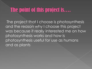 The project that I choose is photosynthesis
and the reason why I choose this project
was because it really interested me on how
photosynthesis works and how is
photosynthesis useful for use as humans
and as plants
 