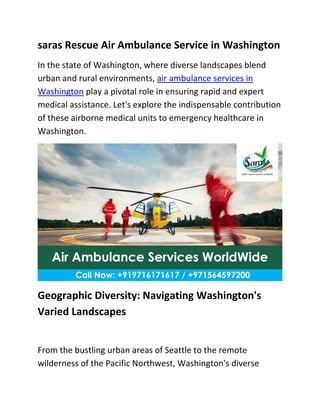 saras Rescue Air Ambulance Service in Washington
In the state of Washington, where diverse landscapes blend
urban and rural environments, air ambulance services in
Washington play a pivotal role in ensuring rapid and expert
medical assistance. Let's explore the indispensable contribution
of these airborne medical units to emergency healthcare in
Washington.
Geographic Diversity: Navigating Washington's
Varied Landscapes
From the bustling urban areas of Seattle to the remote
wilderness of the Pacific Northwest, Washington's diverse
 