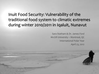 Inuit&Food&Security:&Vulnerability&of&the&
traditional&food&system&to&climatic&extremes&
during&winter&2010/2011&in&Iqaluit,&Nunavut&
                       Sara&Statham&&&Dr.&James&Ford&
                      McGill&University&–&Montreal,&QC&
                              International&Polar&Year&
                                          April&23,&2012&
 