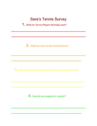 
Sara’s Tennis Survey 
          ​1. ​What do Tennis Players Normally wear? 
___________________________________
___________________________________ 
 
              ​2. ​What are some of the hand positions? 
 
___________________________________
_________________________________ 
 
   3.​ Where are some of the places that you play your games at? 
 
__________________________________ 
__________________________________ 
 
                4. ​How do you prepare for a game? 
 
___________________________________
_________________________________  
 