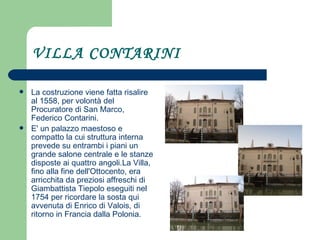 VILLA CONTARINI La costruzione viene fatta risalire al 1558, per volontà del Procuratore di San Marco, Federico Contarini.  E' un palazzo maestoso e compatto la cui struttura interna prevede su entrambi i piani un grande salone centrale e le stanze disposte ai quattro angoli.La Villa, fino alla fine dell'Ottocento, era arricchita da preziosi affreschi di Giambattista Tiepolo eseguiti nel 1754 per ricordare la sosta qui avvenuta di Enrico di Valois, di ritorno in Francia dalla Polonia.  