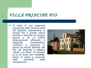 VILLA PRINCIPE PIO Si tratta di una pregevole costruzione della seconda metà del Seicento, appartenente ai principi Pio. Il grande salone centrale è decorato da preziosi stucchi e da un soffitto deliziosamente affrescato e restaurato recentemente. L’affresco in questione fu dipinto da Nicolò Bambini alla fine del Seicento e raffigura “Apollo e le Muse”. Si sviluppa su di un ovale, ben modellato, brioso di colore e piacevole nella semplicità della composizione.  
