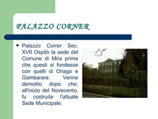 PALAZZO CORNER Palazzo Correr Sec. XVII Ospitò la sede del Comune di Mira prima che questi si fondesse con quelli di Oriago e Gambarare. Venne demolito dopo che, all'inizio del Novecento, fu costruita l'attuale Sede Municipale.  