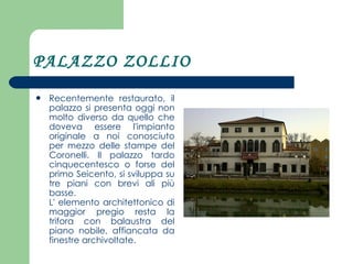 PALAZZO ZOLLIO Recentemente restaurato, il palazzo si presenta oggi non molto diverso da quello che doveva essere l'impianto originale a noi conosciuto per mezzo delle stampe del Coronelli. Il palazzo tardo cinquecentesco o forse del primo Seicento, si sviluppa su tre piani con brevi ali più basse. L' elemento architettonico di maggior pregio resta la trifora con balaustra del piano nobile, affiancata da finestre archivoltate.  