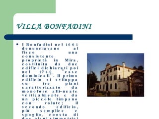 VILLA BONFADINI I Bonfadini nel 1661 denunciavano al fisco una consistente proprietà in Mira, costituita da due edifici dichiarati poi nel 1740 "case dominicali''. Il primo edificio si sviluppa su tre piani caratterizzato da monofore alli­neate verticalmente e da un piccolo timpano con volute; il secondo edificio, più semplice e spoglio, consta di due piani simmetrici sormontati da un grande abbaino. Il complesso è completato inoltre da adiacenze minori, un piccolo parco ed un oratorio. I due palazzi appartengono oggi a proprietari diversi. 