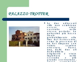 PALAZZO TROTTER Le due adiacenti ville non sembrano essere state costruite nello stesso periodo. La palazzina più bassa risale probabilmente alla fine del Settecento, come la presenza di un bel timpano con volute sembra attestare. Forse una delle due ali dell'edificio originario è stata inglobata nella seconda e più grande costruzione, quasi certamente ottocentesca. All'interno del vano scala alcune decorazioni di modesto valore. 