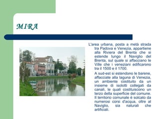 MIRA L'area urbana, posta a metà strada tra Padova e Venezia, appartiene alla Riviera del Brenta che si estende lungo il Naviglio del Brenta, sul quale si affacciano le Ville che i veneziani edificarono tra il 1500 e il 1700. A sud-est si estendono le barene, affacciate alla laguna di Venezia, un ambiente costituito da un insieme di isolotti collegati da canali, le quali costituiscono un terzo della superficie del comune. Il territorio comunale è solcato da numerosi corsi d'acqua, oltre al Naviglio, sia naturali che artificiali. 