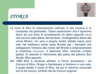STORIA La zona di Mira fu intensamente coltivata in età romana e fu compresa nel graticolato. Taluni asseriscono che il toponimo derivi da una torre di avvistamento (in latino appunto  mira ) che serviva nella difesa del territorio, ricollegandosi allora alla vicina Mirano. Un vero e proprio centro abitato nasce però solo nel medioevo come porto fluviale per i barcaioli che collegavano Venezia alla riviera del Brenta e originariamente si chiamava  Cazoxana . Il toponimo Mira, secondo un'altra ipotesi, fu assunto in riferimento alla patria del patrono San Nicolò, MIra appunto. Nel 1866 Mira è annessa all'Italia, e l'anno successivo i tre Comuni di Mira, Oriago e Gambarare si fondono in uno solo, il quale adotta il nome di Mira, da qui lo stemma comunale con le tre corone, simbolo dei tre Comuni originari. 