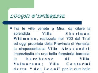 LUOGHI D’INTERESSE Tra le ville venete a Mira, da citare la splendida  Villa Sheriman Widmann , realizzata nel ‘700 dal Tirali ed oggi proprietà della Provincia di Venezia; la cinquecentesca  Villa Alessandri , impreziosita da una bella foresteria barocca; le  barchesse di Villa Valmarana; Villa Contarini   detta “dei Leoni” per le due belle sculture poste all’ingresso. 