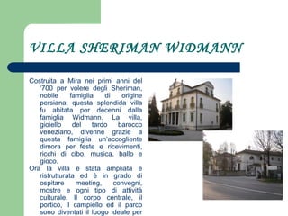VILLA SHERIMAN WIDMANN Costruita a Mira nei primi anni del ‘700 per volere degli Sheriman, nobile famiglia di origine persiana, questa splendida villa fu abitata per decenni dalla famiglia Widmann. La villa, gioiello del tardo barocco veneziano, divenne grazie a questa famiglia un’accogliente dimora per feste e ricevimenti, ricchi di cibo, musica, ballo e gioco. Ora la villa è stata ampliata e ristrutturata ed è in grado di ospitare meeting, convegni, mostre e ogni tipo di attività culturale. Il corpo centrale, il portico, il campiello ed il parco sono diventati il luogo ideale per accogliere eventi di ogni genere. 