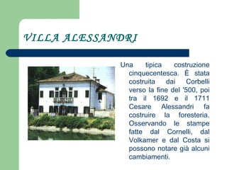 VILLA ALESSANDRI Una tipica costruzione cinquecentesca. È stata costruita dai Corbelli verso la fine del '500, poi tra il 1692 e il 1711 Cesare Alessandri fa costruire la foresteria. Osservando le stampe fatte dal Cornelli, dal Volkamer e dal Costa si possono notare già alcuni cambiamenti. 