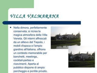 VILLA VALMARANA Nella dimora, perfettamente conservata, si ricrea la magica atmosfera della Villa Veneta. Gli interni affrescati da un allievo del Tiepolo, i mobili d'epoca e l'ampio giardino all'italiana, offrono un contesto memorabile per banchetti, meetings, cocktail-parties e ricevimenti. Aperta al pubblico dispone di ampio parcheggio e pontile privato. 