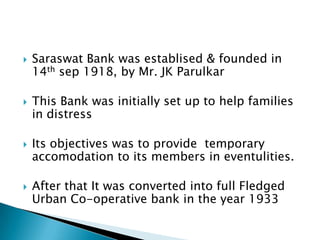    Saraswat Bank was establised & founded in
    14th sep 1918, by Mr. JK Parulkar

   This Bank was initially set up to help families
    in distress

   Its objectives was to provide temporary
    accomodation to its members in eventulities.

   After that It was converted into full Fledged
    Urban Co-operative bank in the year 1933
 
