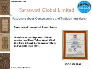 Click to edit Master subtitle style
Saraswati Global Limited
Passionate about Contemporary and Tradition rugs design
Government recognized Export house
Manufacture and Exporter of Hand
knotted  and HandTufted Wool, Wool
Silk, Pure Silk and Contemporary Rugs
and Carpets since 1986.
1
Saraswati Global Limited
http://saraswatiglobal.com
ISO 9001:2008
 