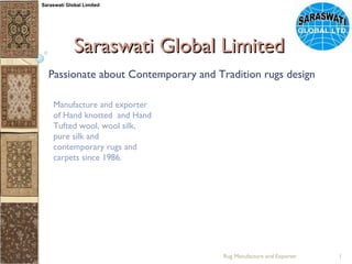 Saraswati Global Limited Passionate about Contemporary and Tradition rugs design Manufacture and exporter  of Hand knotted  and Hand Tufted wool, wool silk, pure silk and contemporary rugs and carpets since 1986. Rug Manufacture and Exporter Saraswati Global Limited 