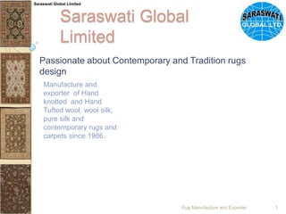 Saraswati Global Limited Saraswati Global Limited Passionate about Contemporary and Tradition rugs design Manufacture and exporter  of Hand knotted  and Hand Tufted wool, wool silk, pure silk and contemporary rugs and carpets since 1986. Rug Manufacture and Exporter 1 