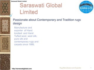 Saraswati Global Limited Passionate about Contemporary and Tradition rugs design Manufacture and exporter  of Hand knotted  and Hand Tufted wool, wool silk, pure silk and contemporary rugs and carpets since 1986. Rug Manufacture and Exporter 1 Saraswati Global Limited http://saraswatiglobal.com 